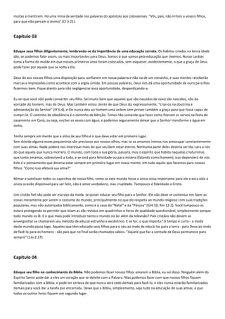 muitas a mentirem. Há uma mina de verdade nas palavras do apóstolo aos colossenses: "Vós, pais, não irriteis a vossos filhos,
para que não percam o ânimo" (Cl 3:21).

Capítulo 03
Eduque seus filhos diligentemente, lembrando-se da importância de uma educação correta. Os hábitos criados na tenra idade
são, se podemos falar assim, os mais importantes para Deus. Somos o que somos pela educação que tivemos. Nosso caráter
toma a forma do molde em que nossos primeiros anos foram colocados, sem esquecer, evidentemente, o que a graça de Deus
pode fazer por aquele que se volta a Ele.
Deus dá aos nossos filhos uma disposição para confiarem em nossa palavra e não na de um estranho, e suas mentes receberão
marcas e impressões como acontece com a argila úmida. Em poucas palavras, Deus nos dá uma oportunidade de ouro para lhes
fazermos bem. Fique atento para não negligenciar essa oportunidade, desperdiçando-a.
Eu sei que você não pode converter seu filho. Sei muito bem que aqueles que são nascidos de novo são nascidos, não da
vontade do homem, mas de Deus. Mas também estou ciente de que Deus diz expressamente, "criai-os na doutrina e
admoestação do Senhor" (Ef 6:4), e Ele nunca deu ao homem uma ordem sem prover também a graça para que fosse capaz de
cumpri-la. O caminho de obediência é o caminho de bênção. Temos tão somente que fazer como fizeram os servos na festa de
casamento em Caná, ou seja, encher os vasos com água; e podemos seguramente deixar que o Senhor transforme a água em
vinho.
Tenha sempre em mente que a alma de seu filho é o que deve estar em primeiro lugar.
Sem dúvida alguma esses pequeninos são preciosos aos nossos olhos, mas se os amamos iremos nos preocupar constantemente
com suas almas. Nada poderá nos interessar mais do que seu bem estar eterno. Nenhuma parte deles deveria ser tão cara a nós
do que aquela que nunca morrerá. O mundo, com toda a sua glória, passará, mas o espírito que habita naquelas criaturinhas
que tanto amamos, sobreviverá a tudo, e se será para felicidade ou para miséria (falando como homem), isso dependerá de nós.
Este é o pensamento que deveria estar sempre em primeiro lugar em nossa mente, em tudo aquilo que fazemos para nossos
filhos: "Como isso afetará sua alma?"
Mimar e satisfazer todos os caprichos de nosso filho, como se este mundo fosse a única coisa importante para ele e esta vida a
única ocasião disponível para ser feliz, não é amor verdadeiro, mas crueldade. Tampouco é fidelidade a Cristo.
Um cristão fiel não pode ser escravo da moda, se quiser educar seu filho para o Senhor. Ele não deve se contentar em fazer as
coisas meramente por serem o costume do mundo, principalmente no que diz respeito ao mundo religioso com suas tradições
populares, mas não autorizadas biblicamente, como é o caso do "Natal" e da "Páscoa" (Gl4:10; Rm 12:2). Você tampouco os
estará protegendo se permitir que leiam as vãs revistas em quadrinhos e livros de qualidade questionável, simplesmente porque
todo mundo os lê. E o que mais pode introduzir tanto o mundo no lar além da televisão? Pais cristãos não devem se
envergonhar se chamarem seu método de educar estranho e excêntrico. E se for, o que importa? O tempo é curto - a moda
deste mundo passa logo. Aqueles que têm educado seus filhos para o céu ao invés de educá-los para a terra - para Deus ao invés
de fazê-lo para os homens - são pais que no final serão chamados sábios. "Aquele que faz a vontade de Deus permanece para
sempre" (1Jo 2:17).

Capítulo 04
Eduque seu filho no conhecimento da Bíblia. Não podemos fazer nossos filhos amarem a Bíblia, eu sei disso. Ninguém além do
Espírito Santo pode dar a eles um coração que se deleite com a Palavra. Mas podemos fazer com que nossos filhos fiquem
familiarizados com a Bíblia; e pode ter certeza de que nunca será cedo demais para fazê-lo, e eles nunca estarão familiarizados
demais para você dar a tarefa por encerrada. Deixe que a Bíblia, simplesmente, seja tudo na educação de suas almas; e que
todos os outros livros fiquem em segundo lugar.

 