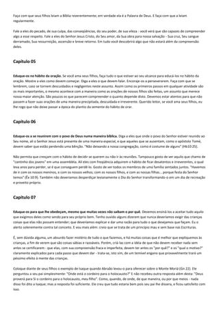 Faça com que seus filhos leiam a Bíblia reverentemente; em verdade ela é a Palavra de Deus. E faça com que a leiam
regularmente.
Fale a eles do pecado, de sua culpa, das conseqüências, do seu poder, de sua vileza - você verá que são capazes de compreender
algo a esse respeito. Fale a eles do Senhor Jesus Cristo, do Seu amor, da Sua obra para nossa salvação - Sua cruz, Seu sangue
derramado, Sua ressurreição, ascensão e breve retorno. Em tudo você descobrirá algo que não estará além da compreensão
deles.

Capítulo 05
Eduque-os no hábito da oração. Se você ama seus filhos, faça tudo o que estiver ao seu alcance para educá-los no hábito da
oração. Mostre a eles como devem começar. Diga a eles o que devem falar. Encoraje-os a perseverarem. Faça com que se
lembrem, caso se tornem descuidados e negligentes neste assunto. Assim como os primeiros passos em qualquer atividade são
os mais importantes, o mesmo acontece com a maneira como as orações de nossos filhos são feitas, um assunto que merece
nossa maior atenção. São poucos os que parecem compreender o quanto depende disto. Devemos estar atentos para que não
passem a fazer suas orações de uma maneira precipitada, descuidada e irreverente. Querido leitor, se você ama seus filhos, eu
lhe rogo que não deixe passar a época do plantio da semente do hábito de orar.

Capítulo 06
Eduque-os a se reunirem com o povo de Deus numa maneira bíblica. Diga a eles que onde o povo do Senhor estiver reunido ao
Seu nome, ali o Senhor Jesus está presente de uma maneira especial, e que aqueles que se ausentam, como o apóstolo Tomé,
devem saber que estão perdendo uma bênção. "Não deixando a nossa congregação, como é costume de alguns" (Hb10:25).
Não permita que cresçam com o hábito de decidir se querem ou não ir às reuniões. Tampouco gosto de ver aquilo que chamo de
"cantinho dos jovens" em uma assembléia. Ali eles com freqüência adquirem o hábito de ficar desatentos e irreverentes, o qual
leva anos para perder, se é que conseguem perdê-lo. Gosto de ver todos os membros de uma família sentados juntos. "Havemos
de ir com os nossos meninos, e com os nossos velhos; com os nossos filhos, e com as nossas filhas... porque festa do Senhor
temos" (Êx 10:9). Também não deveríamos desperdiçar levianamente o Dia do Senhor transformando-o em um dia de recreação
e proveito próprio.

Capítulo 07
Eduque-os para que lhe obedeçam, mesmo que muitas vezes não saibam o por quê. Devemos ensiná-los a aceitar tudo aquilo
que exigimos deles como sendo para seu próprio bem. Tenho ouvido alguns dizerem que nunca deveríamos exigir das crianças
coisas que elas não possam entender; que deveríamos explicar e dar uma razão para tudo o que desejamos que façam. Eu o
alerto solenemente contra tal conceito. E vou mais além: creio que se trata de um princípio mau e sem base nas Escrituras.
É, sem dúvida alguma, um absurdo fazer mistério de tudo o que fazemos, e há muitas coisas que é melhor que expliquemos às
crianças, a fim de verem que são coisas sábias e razoáveis. Porém, criá-las com a idéia de que não devem receber nada sem
antes se certificarem - que elas, com sua compreensão fraca e imperfeita, devem ter antes os "por quê?" e os "qual o motivo?"
claramente explicados para cada passo que devem dar - trata-se, isto sim, de um temível engano que provavelmente trará um
péssimo efeito à mente das crianças.
Coloque diante de seus filhos o exemplo de Isaque quando Abraão levou-o para oferecer sobre o Monte Moriá (Gn 22). Ele
perguntou a seu pai simplesmente: "Onde está o cordeiro para o holocausto?" E não recebeu outra resposta além desta: "Deus
proverá para Si o cordeiro para o holocausto, meu filho". Como, quando, de onde, de que maneira, ou por que meios - nada
disso foi dito a Isaque; mas a resposta foi suficiente. Ele creu que tudo estaria bem pois seu pai lhe dissera, e ficou satisfeito com
isso.

 