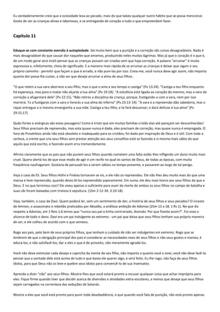 Eu verdadeiramente creio que a ociosidade leva ao pecado, mais do que talvez qualquer outro hábito que se possa mencionar.
Gosto de ver as crianças ativas e laboriosas, e se entregando de coração a tudo o que empreendem fazer.

Capítulo 11
Eduque-as com constante aversão à autopiedade. Sei muito bem que a punição e a correção são coisas desagradáveis. Nada é
mais desagradável do que causar dor naqueles que amamos, produzindo neles muitas lágrimas. Mas já que o coração é o que é,
de um modo geral será inútil pensar que as crianças possam ser criadas sem que haja correção. A palavra "arruinar" é muito
expressiva e, infelizmente, cheia de significado. E a maneira mais rápida de se arruinar as crianças é deixar que sigam o seu
próprio caminho - permitir que façam o que é errado, e não puni-las por isso. Creia-me, você nunca deve agir assim, não importa
quanta dor possa lhe custar, a não ser que deseje arruinar a alma de seus filhos.
"O que retém a sua vara aborrece a seu filho, mas o que o ama a seu tempo o castiga" (Pv 13:24). "Castiga a teu filho enquanto
há esperança, mas para o matar não alçarás a tua alma" (Pv 19:18). "A estultícia está ligada ao coração do menino, mas a vara da
correção a afugentará dele" (Pv 22:15). "Não retires a disciplina da criança, porque, fustigando-a com a vara, nem por isso
morrerá. Tu a fustigarás com a vara e livrarás a sua alma do inferno" (Pv 23:13-14). "A vara e a repreensão dão sabedoria, mas o
rapaz entregue a si mesmo envergonha a sua mãe. Castiga a teu filho, e te fará descansar; e dará delícias à tua alma" (Pv
29:15,17).
Quão fortes e enérgicas são estas passagens! Como é triste que em muitas famílias cristãs elas até pareçam ser desconhecidas!
Seus filhos precisam de repreensão, mas esta quase nunca é dada; eles precisam de correção, mas quase nunca é empregada. O
livro de Provérbios ainda não está obsoleto e inadequado para os cristãos; foi dado por inspiração de Deus e é útil. Com toda a
certeza, o crente que cria seus filhos sem prestar atenção aos seus conselhos está se fazendo a si mesmo mais sábio do que
aquilo que está escrito, e fazendo assim erra tremendamente.
Afirmo claramente que os pais que não punem seus filhos quando cometem uma falta estão lhes infligindo um dano muito mais
cruel. Quero alertá-los de que esse modo de agir é um recife no qual os santos de Deus, de todas as épocas, com muita
freqüência naufragaram. Gostaria de persuadi-los a serem sábios no tempo presente, e passarem ao largo de tal perigo.
Veja o caso de Eli. Seus filhos Hofni e Finéias tornaram-se vis, e ele não os repreendeu. Ele não lhes deu muito mais do que uma
mansa e leve repreensão, quando devia tê-los repreendido asperamente. Em suma, ele deu mais honra aos seus filhos do que a
Deus. E no que terminou isso? Ele viveu apenas o suficiente para ouvir da morte de ambos os seus filhos no campo de batalha e
suas cãs foram baixadas com tristeza à sepultura. (1Sm 2:12-34; 3:10-18).
Veja, também, o caso de Davi. Quem poderá ler, sem um sentimento de dor, a história de seus filhos e seus pecados? O incesto
de Amnon, o assassinato e rebelião praticados por Absalão, a ardilosa ambição de Adonias (2Sm 13 a 18; 1 Rs 1). No que diz
respeito a Adonias, em 1 Reis 1:6 lemos que "nunca seu pai o tinha contrariado, dizendo: Por que fizeste assim?". Foi esse o
alicerce de todo o dano. Davi era um pai indulgente ao extremo - um pai que deixa que seus filhos tenham sua própria maneira
de ser; e ele colheu de acordo com o que semeou.
Rogo aos pais, pelo bem de seus próprios filhos, que tenham o cuidado de não ser indulgentes em extremo. Rogo que se
lembrem de que a obrigação principal dos pais é considerar as necessidades reais de seus filhos e não seus gostos e manias; é
educá-los, e não satisfazê-los; dar a eles o que é de proveito, não meramente agradá-los.
Você não deve estimular cada desejo e capricho da mente de seu filho, não importa o quanto você o ame; você não deve fazê-lo
pensar que a vontade dele está acima de tudo e que basta ele querer algo, e será feito. Eu lhe rogo, não faça de seus filhos
ídolos, para que Deus não os leve e quebre seus ídolos para convencê-lo de sua insensatez.
Aprenda a dizer "não" aos seus filhos. Mostre-lhes que você estará pronto a recusar qualquer coisa que achar imprópria para
eles. Fique firme quando tiver que decidir acerca de diversões e atividades extra-escolares, a menos que deseje que seus filhos
sejam carregados na correnteza das seduções de Satanás.
Mostre a eles que você está pronto para punir toda desobediência, e que quando você fala de punição, não está pronto apenas

 