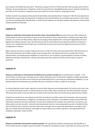 para ameaçar mas também para executá-la. "Deixando as ameaças" (Ef 6:9). É melhor que haja menos punições, porém sérias e
eficientes, do que punições leves e freqüentes, porém nunca permita que a desobediência fique impune. Quando a disciplina de
seus filhos se fizer necessária, é imperativo que os pais estejam de comum acordo em cooperação de amor.
Cuidado ao permitir que pequenas faltas passem despercebidas, sob o pretexto de que "é pequena". Não há coisas pequenas na
educação das crianças; todas são importantes. As pequenas ervas daninhas devem ser arrancadas tanto quanto as outras. Deixeas e em breve estarão grandes. Querido leitor, se você não tiver trabalho com seus filhos enquanto são pequenos, eles lhe darão
trabalho quando forem grandes.

Capítulo 12
Eduque-os, lembrando continuamente de como Deus educa a Seus próprios filhos.Se quiser educar seus filhos sabiamente,
preste atenção na maneira como Deus Pai educa os que Lhe pertencem. Ele faz tudo bem feito; o método que Ele adota deve,
portanto, ser o correto. Os filhos de Deus, depois de uma longa jornada, poderão dizer a você que foi algo bendito não terem
seguido seus próprios caminhos e que o que Deus fez para eles foi muito melhor do que aquilo que poderiam ter feito por si
mesmos. Sim, e poderão lhe dizer também que o modo de Deus tratá-los lhes trouxe mais alegria do que eles jamais teriam
conseguido por si próprios.
Rogo a você que conserve no coração a lição que lhe ensina o modo como Deus trata Seus próprios filhos. Não tema privar seu
filho de tudo aquilo que você considerar poder causar-lhe algum dano, não importa quais sejam os desejos dele. É este o
método de Deus. Ser perpetuamente indulgente é a maneira de se criar um egoísta; e pessoas egoístas e crianças arruinadas
dificilmente são felizes. Querido leitor, não seja mais sábio do que Deus; eduque seus filhos como Ele educa os que Lhe
pertencem.

Capítulo 13
Eduque-os, lembrando-se continuamente da influência do seu próprio exemplo.Não há substituto para a piedade - o real
temor de Deus na vida dos pais. Instruções, avisos e ordens terão pouco valor se não tiverem respaldo no modelo apresentado
por sua própria vida. Seus filhos nunca crerão que você esteja falando sério, e que deseja que realmente lhe obedeçam, se suas
atitudes estiverem contradizendo seus conselhos. Nós pouco conhecemos a força e o poder de um exemplo.

As crianças observam nossos modos, registram a nossa conduta, observam nosso temperamento. Em nenhum outro caso, creio
eu, o exemplo fala tão alto quanto no relacionamento entre pais e filhos. Não se esqueça que seus filhos aprendem mais pelo
olho do que pelo ouvido. O que eles vêem tem um efeito muito mais forte sobre suas mentes do que aquilo que lhes é falado.
Empenhe-se ao ponto de ser uma epístola viva de Cristo, de modo que seus filhos possam lê-la claramente. Seja um exemplo
nas palavras, no temperamento, na diligência, na temperança, na fé, na bondade, na humildade. Acredite que seus filhos não
irão praticar aquilo que não virem você praticar. Os pais são o modelo que eles copiarão. Seus raciocínios e suas leituras, suas
sábias ordens e seu bom conselho - talvez eles não compreendam tudo isso, mas compreenderão sua vida. A medida de Cristo
que você desfruta para si mesmo é a que eles crerão tratar-se de algo real. As crianças são observadores muito ágeis; muito
ágeis em enxergar através da hipocrisia, muito ágeis em adotar todos os seus modos e opiniões; e você logo descobrirá ser
verdadeira a expressão: "tal pai, tal filho".

Capítulo 14
Eduque-os, lembrando continuamente o poder do pecado. Isto o guardará de acalentar esperanças que não são bíblicas. É
triste constatar quanta corrupção e quanto mal existe no coração de uma pequena criança, e quão cedo isso começa a dar fruto.

 