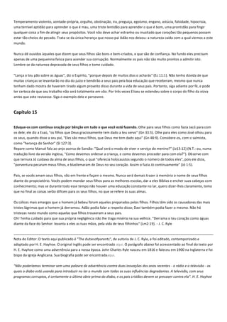 Temperamento violento, vontade-própria, orgulho, obstinação, ira, preguiça, egoísmo, engano, astúcia, falsidade, hipocrisia,
uma terrível aptidão para aprender o que é mau, uma triste lentidão para aprender o que é bom, uma prontidão para fingir
qualquer coisa a fim de atingir seus propósitos. Você não deve achar estranho ou inusitado que corações tão pequenos possam
estar tão cheios de pecado. Trata-se da única herança que nosso pai Adão nos deixou: a natureza caída com a qual viemos a este
mundo.
Nunca dê ouvidos àqueles que dizem que seus filhos são bons e bem-criados, e que são de confiança. No fundo eles precisam
apenas de uma pequenina faísca para acender sua corrupção. Normalmente os pais não são muito prontos a admitir isto.
Lembre-se da natureza depravada de seus filhos e tome cuidado.
"Lança o teu pão sobre as águas", diz o Espírito, "porque depois de muitos dias o acharás" (Ec 11:1). Não tenho dúvida de que
muitas crianças se levantarão no dia do juízo e bendirão a seus pais pela boa educação que receberam, mesmo que nunca
tenham dado mostra de haverem tirado algum proveito disso durante a vida de seus pais. Portanto, siga adiante por fé, e pode
ter certeza de que seu trabalho não será totalmente em vão. Por três vezes Eliseu se estendeu sobre o corpo do filho da viúva
antes que este revivesse. Siga o exemplo dele e persevere.

Capítulo 15
Eduque-os com contínua oração por bênção em tudo o que você está fazendo. Olhe para seus filhos como fazia Jacó para com
os dele; ele diz a Esaú, "os filhos que Deus graciosamente tem dado a teu servo" (Gn 33:5). Olhe para eles como José olhou para
os seus, quando disse a seu pai, "Eles são meus filhos, que Deus me tem dado aqui" (Gn 48:9). Considere-os, com o salmista,
como "herança do Senhor" (Sl 127:3).
Repare como Manué fala ao anjo acerca de Sansão: "Qual será o modo de viver e serviço do menino?" (Jz13:12) (N.T.: ou, numa
tradução livre da versão inglesa, "Como devemos ordenar a criança, e como devemos proceder para com ela?"). Observe com
que ternura Jó cuidava da alma de seus filhos, o qual "oferecia holocaustos segundo o número de todos eles", pois ele dizia,
"porventura pecaram meus filhos, e blasfemaram de Deus no seu coração. Assim o fazia Jó continuamente" (Jó 1:5).
Pais, se vocês amam seus filhos, vão em frente e façam o mesmo. Nunca será demais trazer à memória o nome de seus filhos
diante do propiciatório. Vocês podem mandar seus filhos para as melhores escolas, dar a eles Bíblias e encher suas cabeças com
conhecimento; mas se durante todo esse tempo não houver uma educação constante no lar, quero dizer-lhes claramente, temo
que no final as coisas serão difíceis para os seus filhos, no que se refere às suas almas.
Os cálices mais amargos que o homem já bebeu foram aqueles preparados pelos filhos. Filhos têm sido os causadores das mais
tristes lágrimas que o homem já derramou. Adão podia falar a respeito disso; Davi também podia fazer o mesmo. Não há
tristezas neste mundo como aquelas que filhos trouxeram a seus pais.
Oh! Tenha cuidado para que sua própria negligência não lhe traga miséria na sua velhice. "Derrama o teu coração como águas
diante da face do Senhor: levanta a eles as tuas mãos, pela vida de teus filhinhos" (Lm2:19). - J. C. Ryle

Nota do Editor: O texto aqui publicado é "The dutiesofparents", de autoria de J. C. Ryle, e foi editado, contemporizado e
adaptado por H. E. Hayhoe. O original inglês pode ser encontrado aqui. O parágrafo abaixo foi acrescentado ao final do texto por
H. E. Hayhoe como uma advertência para a nossa época. John Charles Ryle nasceu em 1816 e faleceu em 1900 na Inglaterra e foi
bispo da Igreja Anglicana. Sua biografia pode ser encontradaaqui.
"Não poderíamos terminar sem uma palavra de advertência contra duas inovações dos anos recentes - o rádio e a televisão - os
quais o diabo está usando para introduzir no lar o mundo com todas as suas influências degradantes. A televisão, com seus
programas corruptos, é certamente a última obra-prima do diabo, e os pais cristãos devem se precaver contra ela". H. E. Hayhoe

 