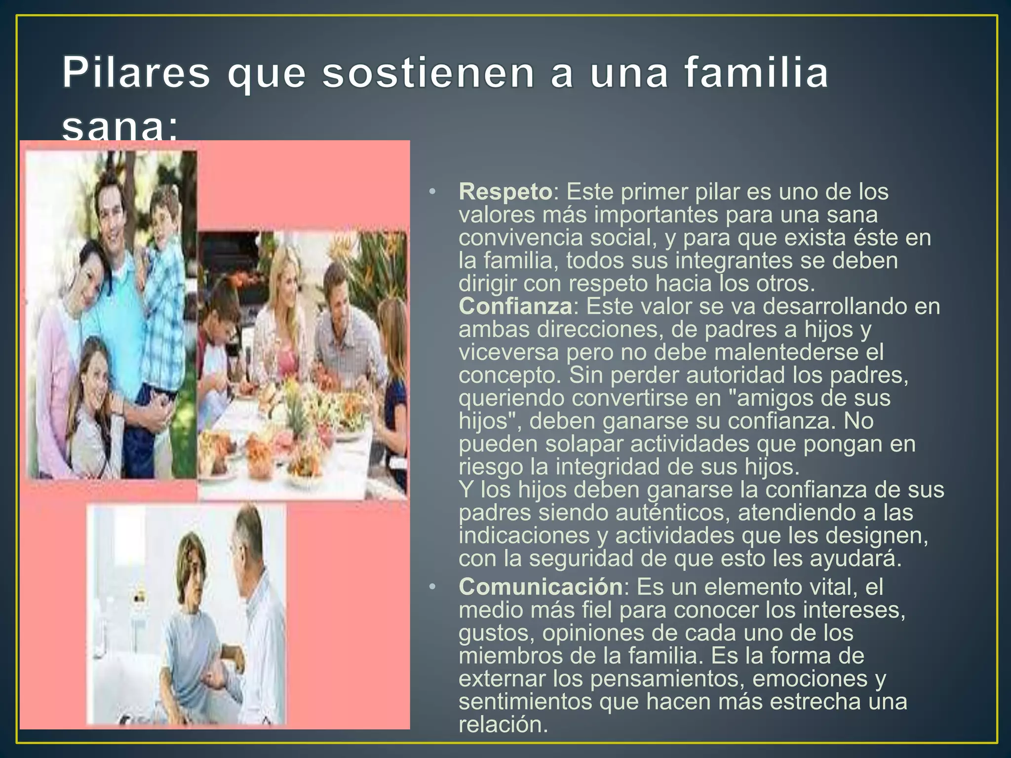 • Respeto: Este primer pilar es uno de los
valores más importantes para una sana
convivencia social, y para que exista éste en
la familia, todos sus integrantes se deben
dirigir con respeto hacia los otros.
Confianza: Este valor se va desarrollando en
ambas direcciones, de padres a hijos y
viceversa pero no debe malentederse el
concepto. Sin perder autoridad los padres,
queriendo convertirse en "amigos de sus
hijos", deben ganarse su confianza. No
pueden solapar actividades que pongan en
riesgo la integridad de sus hijos.
Y los hijos deben ganarse la confianza de sus
padres siendo auténticos, atendiendo a las
indicaciones y actividades que les designen,
con la seguridad de que esto les ayudará.
• Comunicación: Es un elemento vital, el
medio más fiel para conocer los intereses,
gustos, opiniones de cada uno de los
miembros de la familia. Es la forma de
externar los pensamientos, emociones y
sentimientos que hacen más estrecha una
relación.
 