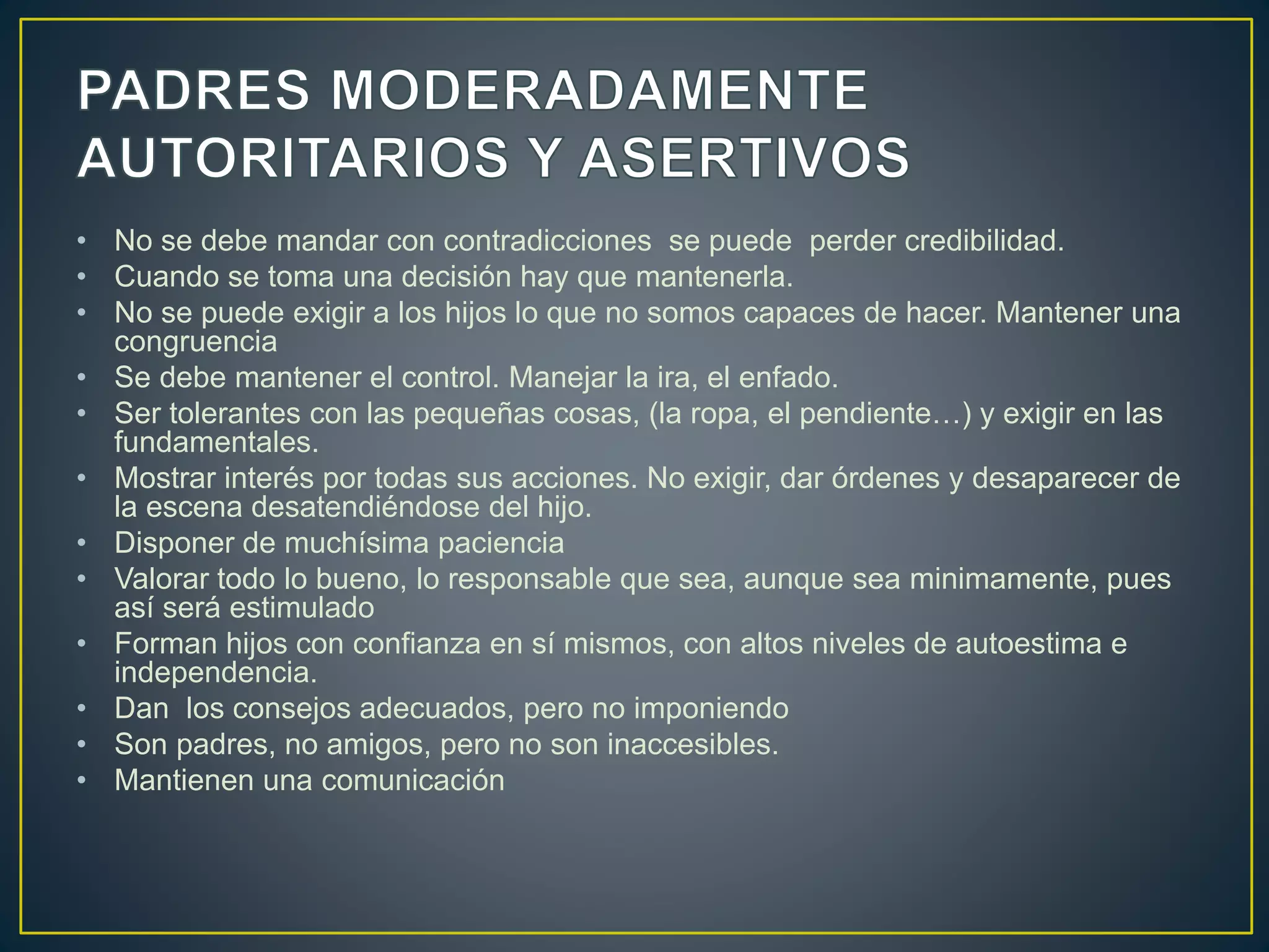 • No se debe mandar con contradicciones se puede perder credibilidad.
• Cuando se toma una decisión hay que mantenerla.
• No se puede exigir a los hijos lo que no somos capaces de hacer. Mantener una
congruencia
• Se debe mantener el control. Manejar la ira, el enfado.
• Ser tolerantes con las pequeñas cosas, (la ropa, el pendiente…) y exigir en las
fundamentales.
• Mostrar interés por todas sus acciones. No exigir, dar órdenes y desaparecer de
la escena desatendiéndose del hijo.
• Disponer de muchísima paciencia
• Valorar todo lo bueno, lo responsable que sea, aunque sea minimamente, pues
así será estimulado
• Forman hijos con confianza en sí mismos, con altos niveles de autoestima e
independencia.
• Dan los consejos adecuados, pero no imponiendo
• Son padres, no amigos, pero no son inaccesibles.
• Mantienen una comunicación
 