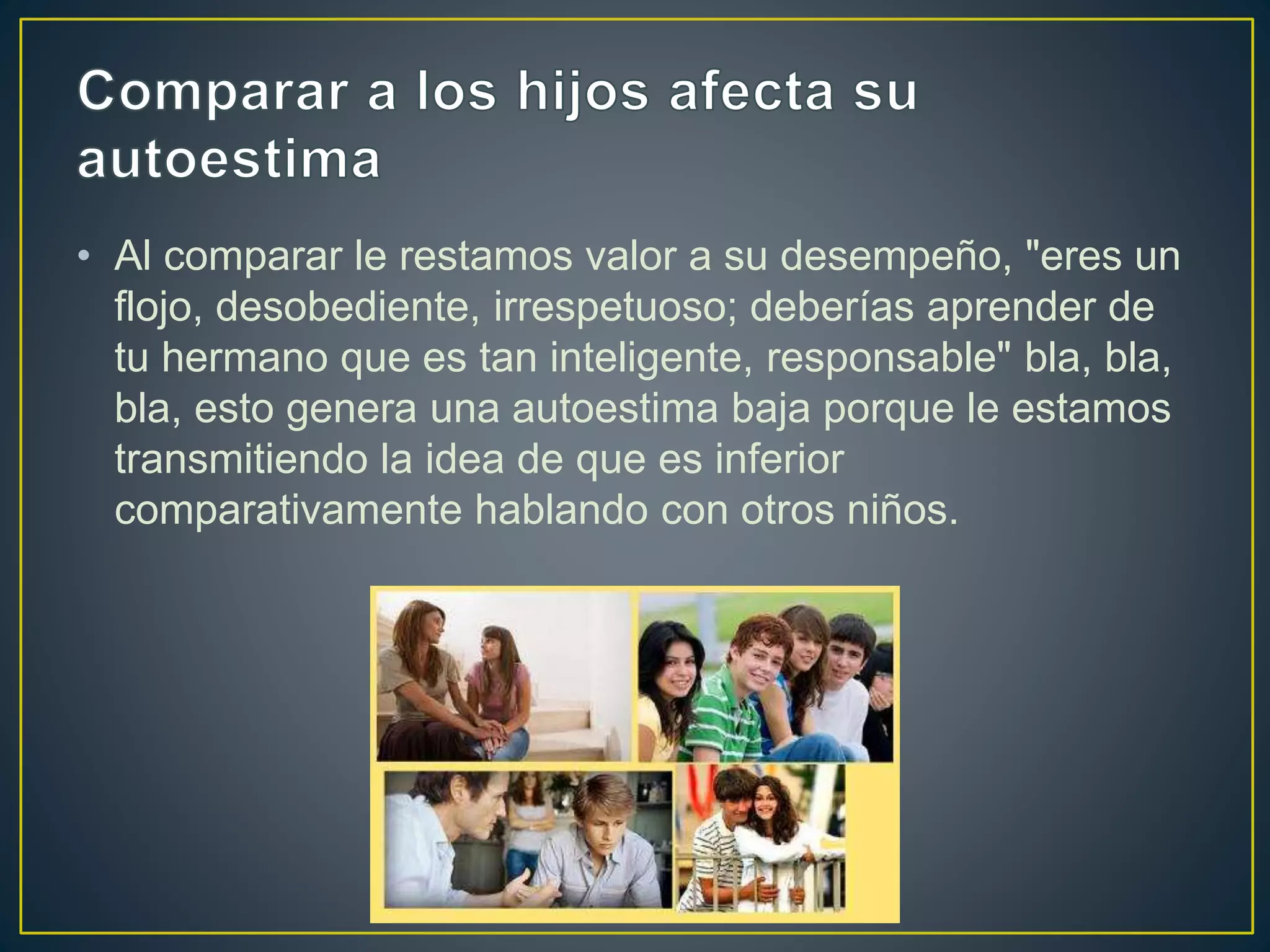 • Al comparar le restamos valor a su desempeño, "eres un
flojo, desobediente, irrespetuoso; deberías aprender de
tu hermano que es tan inteligente, responsable" bla, bla,
bla, esto genera una autoestima baja porque le estamos
transmitiendo la idea de que es inferior
comparativamente hablando con otros niños.
 