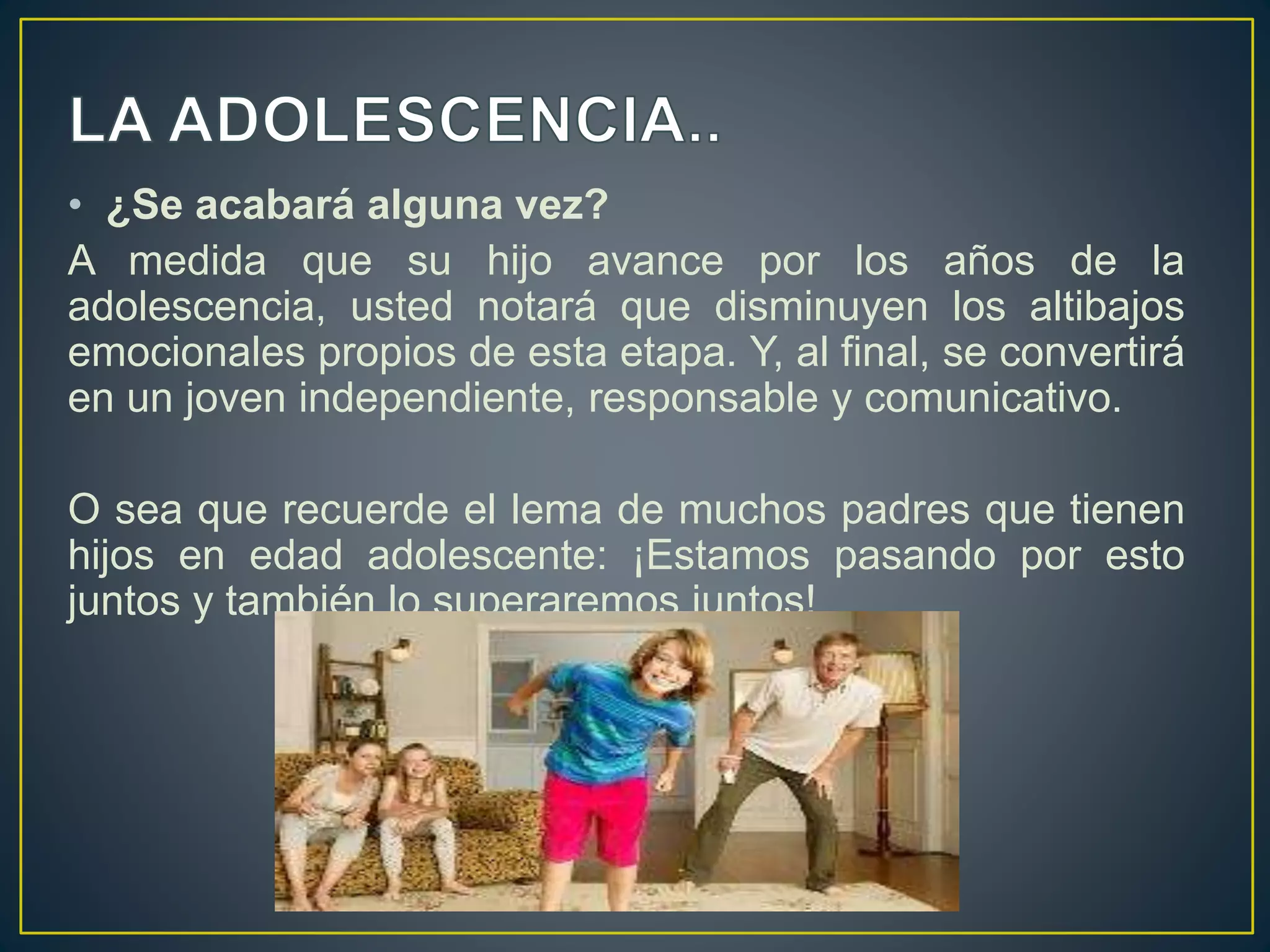 • ¿Se acabará alguna vez?
A medida que su hijo avance por los años de la
adolescencia, usted notará que disminuyen los altibajos
emocionales propios de esta etapa. Y, al final, se convertirá
en un joven independiente, responsable y comunicativo.
O sea que recuerde el lema de muchos padres que tienen
hijos en edad adolescente: ¡Estamos pasando por esto
juntos y también lo superaremos juntos!
 