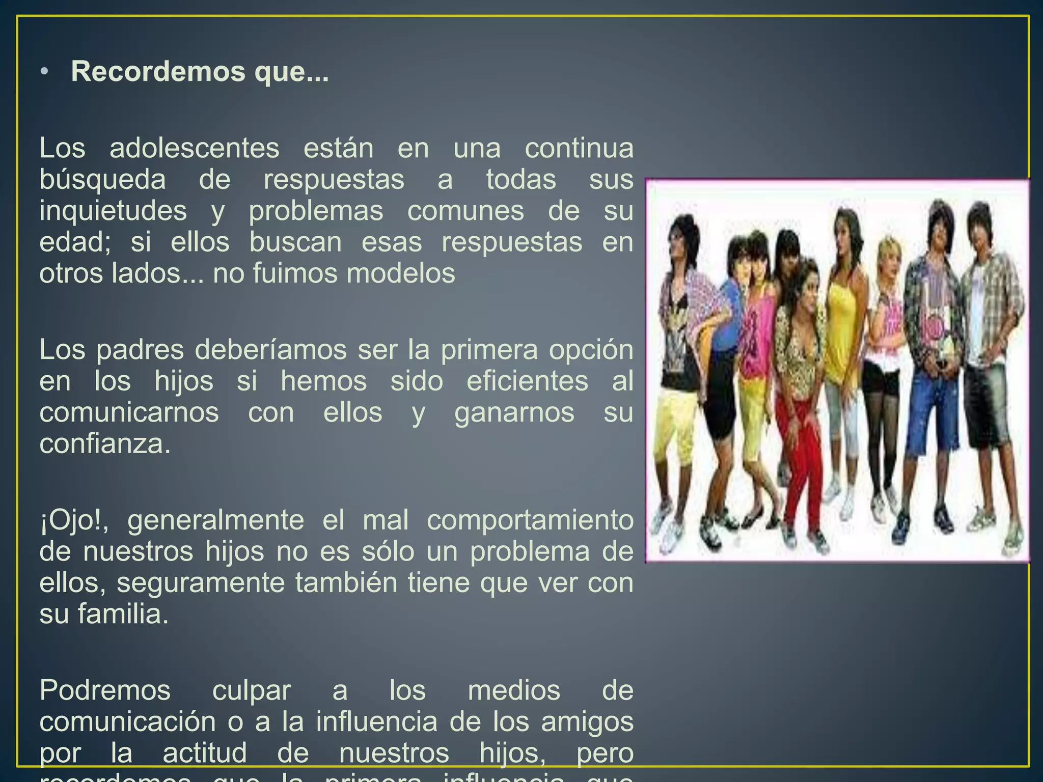 • Recordemos que...
Los adolescentes están en una continua
búsqueda de respuestas a todas sus
inquietudes y problemas comunes de su
edad; si ellos buscan esas respuestas en
otros lados... no fuimos modelos
Los padres deberíamos ser la primera opción
en los hijos si hemos sido eficientes al
comunicarnos con ellos y ganarnos su
confianza.
¡Ojo!, generalmente el mal comportamiento
de nuestros hijos no es sólo un problema de
ellos, seguramente también tiene que ver con
su familia.
Podremos culpar a los medios de
comunicación o a la influencia de los amigos
por la actitud de nuestros hijos, pero
 
