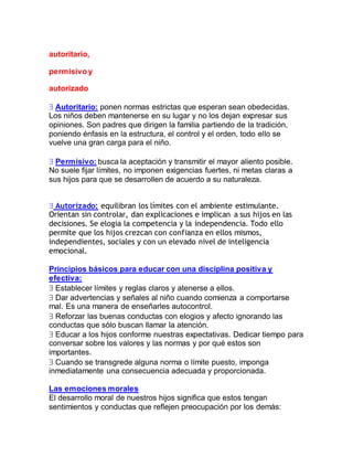 autoritario,

permisivo y

autorizado

 Autoritario: ponen normas estrictas que esperan sean obedecidas.
Los niños deben mantenerse en su lugar y no los dejan expresar sus
opiniones. Son padres que dirigen la familia partiendo de la tradición,
poniendo énfasis en la estructura, el control y el orden, todo ello se
vuelve una gran carga para el niño.

 Permisivo: busca la aceptación y transmitir el mayor aliento posible.
No suele fijar límites, no imponen exigencias fuertes, ni metas claras a
sus hijos para que se desarrollen de acuerdo a su naturaleza.


 Autorizado: equilibran los límites con el ambiente estimulante.
Orientan sin controlar, dan explicaciones e implican a sus hijos en las
decisiones. Se elogia la competencia y la independencia. Todo ello
permite que los hijos crezcan con confianza en ellos mismos,
independientes, sociales y con un elevado nivel de inteligencia
emocional.

Principios básicos para educar con una disciplina positiva y
efectiva:
 Establecer límites y reglas claros y atenerse a ellos.
 Dar advertencias y señales al niño cuando comienza a comportarse
mal. Es una manera de enseñarles autocontrol.
 Reforzar las buenas conductas con elogios y afecto ignorando las
conductas que sólo buscan llamar la atención.
 Educar a los hijos conforme nuestras expectativas. Dedicar tiempo para
conversar sobre los valores y las normas y por qué estos son
importantes.
 Cuando se transgrede alguna norma o límite puesto, imponga
inmediatamente una consecuencia adecuada y proporcionada.

Las emociones morales
El desarrollo moral de nuestros hijos significa que estos tengan
sentimientos y conductas que reflejen preocupación por los demás:
 