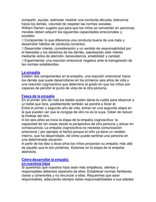 compartir, ayudar, estimular mostrar una conducta altruista, tolerancia
hacia los demás, voluntad de respetar las normas sociales.
William Damon sugiere que para que los niños se conviertan en personas
morales deben adquirir las siguientes capacidades emocionales y
sociales:
 Comprender lo que diferencia una conducta buena de una mala y
desarrollar hábitos de conducta correctos.
 Desarrollar interés, consideración y un sentido de responsabilidad por
el bienestar y los derechos de los demás, expresando este interés
mediante actos de atención, benevolencia, amabilidad y caridad.
 Experimentar una reacción emocional negativa ante la transgresión de
las normas establecidas.

La empatía
Existen dos componentes en la empatía, una reacción emocional hacia
los demás que suele desarrollarse en los primeros seis años de vida y
una reacción cognoscitiva que determina el grado en que los niños son
capaces de percibir el punto de vista de la otra persona.

Fases de la empatía
En el primer año de vida los bebés suelen darse la vuelta para observar a
un bebé que llora, posiblemente también se pondrá a llorar él.
Entre el primer y segundo año de vida, entran en una segunda etapa en
la que pueden ver que la congoja de otro no es la suya, tratan de reducir
la tristeza del otro.
A los seis años se inicia la etapa de la empatía cognoscitiva: la
capacidad de ver cosas desde la perspectiva de otra persona y actuar en
consecuencia. La empatía cognoscitiva no necesita comunicación
emocional ( por ejemplo el llanto) porque el niño ya tiene un modelo
interno, que ha desarrollado, de cómo puede sentirse una persona en
una determinada situación.
A partir de los diez o doce años los niños proyectan su empatía más allá
de aquello que le son próximos. Estamos en la etapa de la empatía
abstracta.

Cómo desarrollar la empatía
en nuestros hijos
Si queremos que nuestros hijos sean más empáticos, atentos y
responsables debemos esperarlo de ellos. Establecer normas familiares
claras y coherentes y no renunciar a ellas. Requerirles que sean
responsables, adecuando siempre estas responsabilidades a sus edades
 