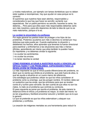 y niveles madurativos, por ejemplo con tareas domésticas que no deben
estar sujetas a recompensas, hay que ayudar en casa porque es lo
correcto.
Si queremos que nuestros hijos sean atentos, responsables y
considerados lo que hay que hacer es sencillo: aumente sus
expectativas. Ser un padre permisivo es sencillo, hacerles la cama, los
deberes,... Pero para que ellos sean más responsables debemos serlo
aún más nosotros y para ello dejaremos de lado la idea de qué no es
malo malcriarlos, porque sí lo es.

La verdad, la sinceridad y la confianza
Por regla general los padres tratan de proteger a los hijos de los
problemas. Podemos ayudarlos aún más si decimos la verdad por muy
dolorosa que esta pueda ser. Cuando explicamos la situación y
detallamos los hechos, ellos aprenden que tenemos la fuerza emocional
para examinar y enfrentarnos a las situaciones sea más o menos
difíciles, aprendiendo así mismo que ellos también lo pueden hacer.
Es importante y no debemos olvidar lo siguiente:
 no ocultar los sentimientos
 no ocultar los errores
 no temer decirles la verdad

CÓMO PODEMOS AYUDAR A NUESTROS HIJOS A VENCER LAS
DIFICULTADES Y LOS PROBLEMAS. CAPACIDADES PARA LA
RESOLUCIÓN DE PROBLEMAS.
Lo más importante es que el niño/a pueda diferenciarse del problema, es
decir que no sienta que él/ella es el problema, que está fuera de ellos, lo
que les ayuda a situarlos en un nuevo marco de referencia.
Una estrategia que podemos utilizar es que los niños consideren el
problema como su enemigo, que les pongan nombre. El nombre debe ser
un sustantivo que les enoje, que les enfurezca para que se revelen
contra él y luchen para vencerle. Se dan cuenta de que ellos no son los
malos, lo malo es el problema que controla su conducta.
El paso siguiente es poner por escrito el problema, de esta manera la
distancia entre el niño/a y el problema es mayor, la visión del mismo no
es tan angustiosa y facilitará encontrar solución y también que es lo que
lo generó.
Lo que se pretende es que los niños externalicen y ataquen sus
problemas y conflictos.

La creación de imágenes mentales es una herramienta para reducir la
 