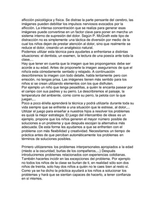 aflicción psicológica y física. Se distrae la parte pensante del cerebro, las
imágenes pueden debilitar los impulsos nerviosos evocados por la
aflicción. La intensa concentración que se realiza para generar esas
imágenes puede convertirse en un factor clave para poner en marcha un
sistema interno de supresión del dolor. Según P. McGrath este tipo de
distracción no es simplemente una táctica de diversión por medio de la
cual los niños dejen de prestar atención al dolor, sino que realmente se
reduce el dolor, creando un analgésico natural.
Podemos utilizar esta técnica para ayudarles a enfrentarse a distintas
situaciones: el dentista, un examen, la lectura de una poesía ante toda la
clase,...
Hay que tener en cuenta que la imagen que les propongamos debe ser
acorde a su edad. Antes de proponerle la imagen asegurarnos de que el
niño/a esta cómodamente sentado y relajado. A continuación
describiremos la imagen con todo detalle, habla lentamente pero con
emoción, no tengas prisa. Las imágenes tienen más sentido para los
niños si se crean utilizando elementos con los que disfruten.
Por ejemplo un niño que tenga pesadillas, a quién le encanta pasear por
el campo con sus padres y su perro. Le describiremos el paisaje, la
temperatura del ambiente, como corre su perro, la pelota con la que
juegan,...
Poco a poco él/ella aprenderá la técnica y podrá utilizarla durante toda su
vida siempre que se enfrente a una situación que le estrese, al dolor,...
Utilizar el juego para enseñar a nuestros hijos a resolver los problemas
es quizá la mejor estrategia. El juego del intercambio de ideas es un
ejemplo, propone que los niños generen el mayor número posible de
soluciones a un problema y que después escojan la alternativa más
adecuada. De esta forma les ayudamos a que se enfrenten con el
problema con más flexibilidad y creatividad. Necesitamos un tiempo de
práctica antes de que perciban automáticamente los problemas en
términos de soluciones posibles.

Primero utilizaremos los problemas interpersonales apropiados a la edad
(miedo a la oscuridad, burlas de los compañeros,...) Después
introduciremos problemas relacionados con experiencias cotidianas.
También hacerles incidir en las excepciones del problema. Por ejemplo
no todos los niños de la clase se burlan de ti, en realidad sólo son dos
niños de treinta, solo hay dos niños a quién no le caes bien al resto sí.
Como ya se ha dicho la práctica ayudará a los niños a solucionar los
problemas y hará que se sientan capaces de hacerlo, a tener confianza
en sí mismos.
 