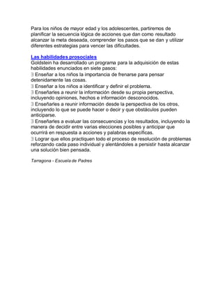Para los niños de mayor edad y los adolescentes, partiremos de
planificar la secuencia lógica de acciones que dan como resultado
alcanzar la meta deseada, comprender los pasos que se dan y utilizar
diferentes estrategias para vencer las dificultades.

Las habilidades prosociales
Goldstein ha desarrollado un programa para la adquisición de estas
habilidades enunciados en siete pasos:
 Enseñar a los niños la importancia de frenarse para pensar
detenidamente las cosas.
 Enseñar a los niños a identificar y definir el problema.
 Enseñarles a reunir la información desde su propia perspectiva,
incluyendo opiniones, hechos e información desconocidos.
 Enseñarles a reunir información desde la perspectiva de los otros,
incluyendo lo que se puede hacer o decir y que obstáculos pueden
anticiparse.
 Enseñarles a evaluar las consecuencias y los resultados, incluyendo la
manera de decidir entre varias elecciones posibles y anticipar que
ocurrirá en respuesta a acciones y palabras específicas.
 Lograr que ellos practiquen todo el proceso de resolución de problemas
reforzando cada paso individual y alentándoles a persistir hasta alcanzar
una solución bien pensada.

Tarragona - Escuela de Padres
 