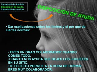Capacidad de dominio.
Disposición de ayuda.
Capacidad de servicio.
• Dar explicaciones sobre los límites y el por qué de
ciertas normas:
• ERES UN GRAN COLABORADOR CUANDO
COMES TODO.
•CUANTO NOS AYUDA QUE DEJES LOS JUGUETES
EN SU SITIO.
•TE FELICITO PORQUE A LA HORA DE DORMIR,
ERES MUY COLABORADOR.
 