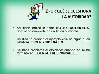 ¿POR QUÉ SE CUESTIONA
LA AUTORIDAD?
• Se hace critica cuando NO ES AUTENTICA,
porque se convierte en un fin en sí misma.
• Se discute cuando el ejemplo vivo no sigue a las
palabras, DICEN Y NO HACEN.
• Se hace problema el obedecer cuando no se ha
formado en LIBERTAD RESPONSABLE.
 