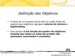 Definição dos Objetivos

           O êxito de um projeto social está na razão direta do
            quanto seus objetivos agregam valores de clareza e
            legitimidade.

           Isso porque é em função do quadro de objetivos
            traçado que todas as ações do projeto são
            pensadas, executadas e avaliadas.




Como elaborar uma - Árvore de Problemas e Objetivos -                  Por: Graciana Rizério
                                                        graciana@magrelacomunicacao.com.br
 