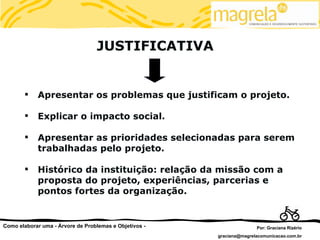 JUSTIFICATIVA


           Apresentar os problemas que justificam o projeto.

           Explicar o impacto social.

           Apresentar as prioridades selecionadas para serem
            trabalhadas pelo projeto.

           Histórico da instituição: relação da missão com a
            proposta do projeto, experiências, parcerias e
            pontos fortes da organização.


Como elaborar uma - Árvore de Problemas e Objetivos -                  Por: Graciana Rizério
                                                        graciana@magrelacomunicacao.com.br
 