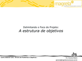 Delimitando o Foco do Projeto:
                          A estrutura de objetivos




Como elaborar uma - Árvore de Problemas e Objetivos -                     Por: Graciana Rizério
                                                           graciana@magrelacomunicacao.com.br
 
