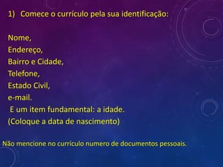 1) Comece o currículo pela sua identificação:
Nome,
Endereço,
Bairro e Cidade,
Telefone,
Estado Civil,
e-mail.
E um item fundamental: a idade.
(Coloque a data de nascimento)
Não mencione no currículo numero de documentos pessoais.
 