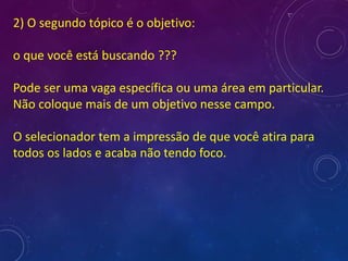 2) O segundo tópico é o objetivo:
o que você está buscando ???
Pode ser uma vaga específica ou uma área em particular.
Não coloque mais de um objetivo nesse campo.
O selecionador tem a impressão de que você atira para
todos os lados e acaba não tendo foco.
 