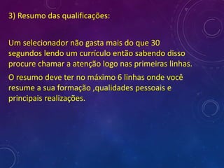 3) Resumo das qualificações:
Um selecionador não gasta mais do que 30
segundos lendo um currículo então sabendo disso
procure chamar a atenção logo nas primeiras linhas.
O resumo deve ter no máximo 6 linhas onde você
resume a sua formação ,qualidades pessoais e
principais realizações.
 