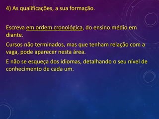 4) As qualificações, a sua formação.
Escreva em ordem cronológica, do ensino médio em
diante.
Cursos não terminados, mas que tenham relação com a
vaga, pode aparecer nesta área.
E não se esqueça dos idiomas, detalhando o seu nível de
conhecimento de cada um.
 