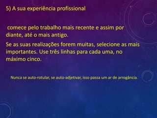 5) A sua experiência profissional
comece pelo trabalho mais recente e assim por
diante, até o mais antigo.
Se as suas realizações forem muitas, selecione as mais
importantes. Use três linhas para cada uma, no
máximo cinco.
Nunca se auto-rotular, se auto-adjetivar, isso passa um ar de arrogância.
 