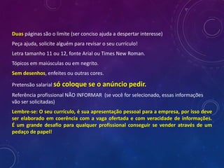 Duas páginas são o limite (ser conciso ajuda a despertar interesse)
Peça ajuda, solicite alguém para revisar o seu currículo!
Letra tamanho 11 ou 12, fonte Arial ou Times New Roman.
Tópicos em maiúsculas ou em negrito.
Sem desenhos, enfeites ou outras cores.
Pretensão salarial só coloque se o anúncio pedir.
Referência profissional NÃO INFORMAR (se você for selecionado, essas informações
vão ser solicitadas)
Lembre-se: O seu currículo, é sua apresentação pessoal para a empresa, por isso deve
ser elaborado em coerência com a vaga ofertada e com veracidade de informações.
É um grande desafio para qualquer profissional conseguir se vender através de um
pedaço de papel!
 