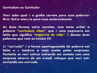 Curriculum ou CurrIculo?
Você sabe qual é a grafia correta para essa palavra?
Não? Então atenção para esse esclarecimento.
As duas formas estão corretas, mas tente evitar a
palavra “curriculum vitae”, que é uma expressão em
latim que significa “trajetória de vida”. É dessas duas
palavras que vem as iniciais CV.
Já “currículo” é a forma aportuguesada da palavra em
latim e é também a mais aceita pelas empresas.
Portanto se você estiver entrando em contato com uma
empresa através de um e-mail, coloque que você está
enviando seu currículo.
 