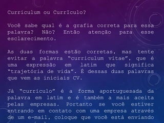 Curriculum ou CurrIculo?
Você sabe qual é a grafia correta para essa
palavra? Não? Então atenção para esse
esclarecimento.
As duas formas estão corretas, mas tente
evitar a palavra “curriculum vitae”, que é
uma expressão em latim que significa
“trajetória de vida”. É dessas duas palavras
que vem as iniciais CV.
Já “currículo” é a forma aportuguesada da
palavra em latim e é também a mais aceita
pelas empresas. Portanto se você estiver
entrando em contato com uma empresa através
de um e-mail, coloque que você está enviando
 