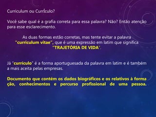 Curriculum ou CurrÍculo?
Você sabe qual é a grafia correta para essa palavra? Não? Então atenção
para esse esclarecimento.
As duas formas estão corretas, mas tente evitar a palavra
“curriculum vitae”, que é uma expressão em latim que significa
“TRAJETÓRIA DE VIDA”.
Já “currículo” é a forma aportuguesada da palavra em latim e é também
a mais aceita pelas empresas.
Documento que contém os dados biográficos e os relativos à forma
ção, conhecimentos e percurso profissional de uma pessoa.
 