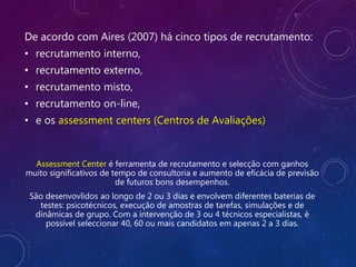 De acordo com Aires (2007) há cinco tipos de recrutamento:
• recrutamento interno,
• recrutamento externo,
• recrutamento misto,
• recrutamento on-line,
• e os assessment centers (Centros de Avaliações)
Assessment Center é ferramenta de recrutamento e selecção com ganhos
muito significativos de tempo de consultoria e aumento de eficácia de previsão
de futuros bons desempenhos.
São desenvovlidos ao longo de 2 ou 3 dias e envolvem diferentes baterias de
testes: psicotécnicos, execução de amostras de tarefas, simulações e de
dinâmicas de grupo. Com a intervenção de 3 ou 4 técnicos especialistas, é
possível seleccionar 40, 60 ou mais candidatos em apenas 2 a 3 dias.
 