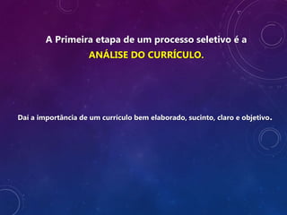 A Primeira etapa de um processo seletivo é a
ANÁLISE DO CURRÍCULO.
Daí a importância de um currículo bem elaborado, sucinto, claro e objetivo.
 