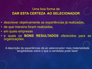 Uma boa forma de
DAR ESTA CERTEZA AO SELECIONADOR
• descrever objetivamente as experiências já realizadas,
• de que maneira foram realizadas,
• em quais empresas
• e quais os BONS RESULTADOS oferecidos para as
organizações.
A descrição de experiências dá ao selecionador mais materialidade
tangibilidade sobre o que a candidata pode fazer
 