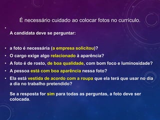 É necessário cuidado ao colocar fotos no currículo.
•
A candidata deve se perguntar:
• a foto é necessária (a empresa solicitou)?
• O cargo exige algo relacionado à aparência?
• A foto é de rosto, de boa qualidade, com bom foco e luminosidade?
• A pessoa está com boa aparência nessa foto?
• Ela está vestida de acordo com a roupa que ela terá que usar no dia
a dia no trabalho pretendido?
Se a resposta for sim para todas as perguntas, a foto deve ser
colocada.
 