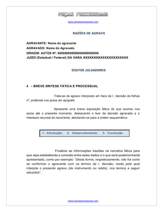 www.pecasprocessuais.com
www.pecasprocessuais.com
RAZÕES DE AGRAVO
AGRAVANTE: Nome do agravante
AGRAVADO: Nome do Agravado
ORIGEM: AUTOS Nº: 000000000000000000000000
JUÍZO (Estadual / Federal) DA VARA XXXXXXXXXXXXXXXXXXXXX
DOUTOS JULGADORES:
4 – BREVE SÍNTESE FÁTICA E PROCESSUAL
Trata-se de agravo interposto em face da r. decisão de folhas
nº, proferida nos autos em epígrafe.
Apresente uma breve exposição fática do que ocorreu nos
autos até o presente momento, destacando o teor da decisão agravada e o
interesse recursal do recorrente, atentando-se para a ordem esquemática:
Finalizar as informações trazidas na narrativa fática para
que seja estabelecida a conexão entre estes dados e o que será posteriormente
apresentado, como por exemplo: “Desta forma, respeitosamente, não há como
se conformar o agravante com os termos da r. decisão, razão pela qual
interpõe o presente agravo (de instrumento ou retido), nos termos a seguir
aduzidos”.
1- Introdução; 2- Desenvolvimento; 3- Conclusão.
 
