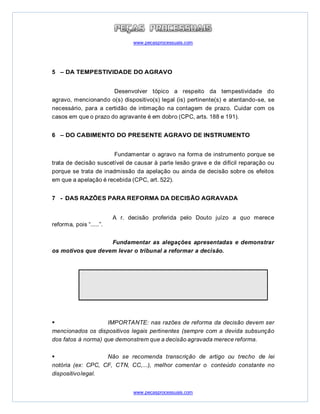 www.pecasprocessuais.com
www.pecasprocessuais.com
5 – DA TEMPESTIVIDADE DO AGRAVO
Desenvolver tópico a respeito da tempestividade do
agravo, mencionando o(s) dispositivo(s) legal (is) pertinente(s) e atentando-se, se
necessário, para a certidão de intimação na contagem de prazo. Cuidar com os
casos em que o prazo do agravante é em dobro (CPC, arts. 188 e 191).
6 – DO CABIMENTO DO PRESENTE AGRAVO DE INSTRUMENTO
Fundamentar o agravo na forma de instrumento porque se
trata de decisão suscetível de causar à parte lesão grave e de difícil reparação ou
porque se trata de inadmissão da apelação ou ainda de decisão sobre os efeitos
em que a apelação é recebida (CPC, art. 522).
7 - DAS RAZÕES PARA REFORMA DA DECISÃO AGRAVADA
A r. decisão proferida pelo Douto juízo a quo merece
reforma, pois “.....”.
Fundamentar as alegações apresentadas e demonstrar
os motivos que devem levar o tribunal a reformar a decisão.
 IMPORTANTE: nas razões de reforma da decisão devem ser
mencionados os dispositivos legais pertinentes (sempre com a devida subsunção
dos fatos à norma) que demonstrem que a decisão agravada merece reforma.
 Não se recomenda transcrição de artigo ou trecho de lei
notória (ex: CPC, CF, CTN, CC,...), melhor comentar o conteúdo constante no
dispositivolegal.
 