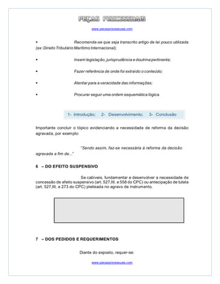 www.pecasprocessuais.com
www.pecasprocessuais.com
 Recomenda-se que seja transcrito artigo de lei pouco utilizada
(ex: Direito Tributário Marítimo Internacional);
 Inserir legislação, jurisprudência e doutrina pertinente;
 Fazer referência de onde foi extraído o conteúdo;
 Atentar para a veracidade das informações;
 Procurar seguir uma ordem esquemática lógica.
Importante concluir o tópico evidenciando a necessidade de reforma da decisão
agravada, por exemplo:
“Sendo assim, faz-se necessária à reforma da decisão
agravada a fim de...”
6 – DO EFEITO SUSPENSIVO
Se cabíveis, fundamentar e desenvolver a necessidade de
concessão de efeito suspensivo (art. 527,III, e 558 do CPC) ou antecipação de tutela
(art. 527,III, e 273 do CPC) pleiteada no agravo de instrumento.
7 – DOS PEDIDOS E REQUERIMENTOS
Diante do exposto, requer-se:
1- Introdução; 2- Desenvolvimento; 3- Conclusão.
 