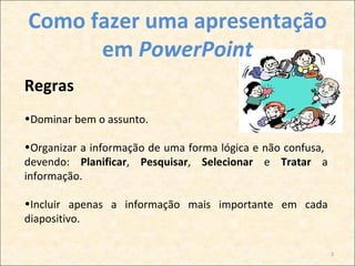 Como fazer uma apresentação
      em PowerPoint
Regras
•Dominar bem o assunto.

•Organizar a informação de uma forma lógica e não confusa,
devendo: Planificar, Pesquisar, Selecionar e Tratar a
informação.

•Incluir apenas a informação mais importante em cada
diapositivo.

                                                             3
 