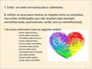 7. Evitar um texto em maiúsculas e sublinhado.

8. Utilizar as cores para mostrar as relações entre os conteúdos,
mas evitar combinações que não resultam (por exemplo:
vermelho/verde, azul/amarelo, verde/ azul ou vermelho/azul);

• As cores estimulam mais na seguinte ordem:
           - preto sobre branco;
           - preto sobre amarelo;
           - vermelho sobre branco;
           - verde sobre branco;
           - branco sobre vermelho;
           - amarelo sobre preto;
           - branco sobre azul;
           - vermelho sobre amarelo;
           - azul sobre preto;
           - branco sobre preto;
           - verde sobre vermelho.

                                                                    5
 