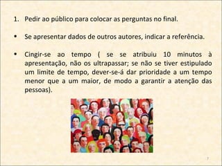 1. Pedir ao público para colocar as perguntas no final.

•   Se apresentar dados de outros autores, indicar a referência.

•   Cingir-se ao tempo ( se se atribuiu 10 minutos à
    apresentação, não os ultrapassar; se não se tiver estipulado
    um limite de tempo, dever-se-á dar prioridade a um tempo
    menor que a um maior, de modo a garantir a atenção das
    pessoas).




                                                                   7
 