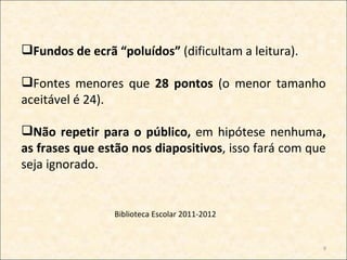 Fundos de ecrã “poluídos” (dificultam a leitura).

Fontes menores que 28 pontos (o menor tamanho
aceitável é 24).

Não repetir para o público, em hipótese nenhuma,
as frases que estão nos diapositivos, isso fará com que
seja ignorado.


                Biblioteca Escolar 2011-2012


                                                      9
 