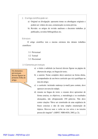 2. O artigo científico pode ser: 
a) Original ou divulgação: apresenta temas ou abordagens originais e 
podem ser: relatos de caso, comunicação ou notas prévias. 
b) Revisão: os artigos de revisão analisam e discutem trabalhos já 
publicados, revisões bibliográficas etc. 
Estrutura 
O artigo científico tem a mesma estrutura dos demais trabalhos 
científicos: 
3.1 Pré-textual 
3.2 Textual 
3.3 Pós-textual 
3.1 Elementos pré-textuais 
a) o título e subtítulo (se houver) devem figurar na página de 
abertura do artigo, ou língua do texto; 
b) a autoria: Nome completo do(s) autor(es) na forma direta, 
acompanhados de um breve currículo que o(s) qualifique na 
área do artigo; 
c) o currículo: incluindo endereço (e-mail) para contato, deve 
aparecer em nota de rodapé; 
d) resumo na língua do texto: o resumo deve apresentar de 
forma concisa, os objetivos, a metodologia e os resultados 
alcançados, não ultrapassando 250 palavras. Não deve 
conter citações “Deve ser constituído de uma seqüência de 
frases concisas e não de uma simples enumeração de 
tópicos. Deve-se usar o verbo na voz ativa e na terceira 
pessoa do singular”. (ABNT. NBR-6028, 2003, p. 2); 
Os elementos 
pré-textuais 
devem figurar na 
primeira folha do 
artigo. 
PDF Creator - PDF4Free v2.0 http://www.pdf4free.com 
 