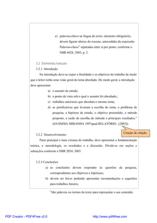 e) palavras-chave na língua do texto; elemento obrigatório, 
devem figurar abaixo do resumo, antecedidas da expressão: 
Palavras-chave1 separadas entre si por ponto, conforme o 
NBR 6028, 2003, p. 2. 
3.2 Elementos textuais 
3.2.1 Introdução 
Na introdução deve-se expor a finalidade e os objetivos do trabalho de modo 
que o leitor tenha uma visão geral do tema abordado. De modo geral, a introdução 
deve apresentar: 
a) o assunto de estudo; 
b) o ponto de vista sob o qual o assunto foi abordado;; 
c) trabalhos anteriores que abordam o mesmo tema; 
d) as justificativas que levaram a escolha do tema, o problema de 
pesquisa, a hipótese de estado, o objetivo pretendido, o método 
proposto, a razão de escolha do método e principais resultados.” 
(GUSMÃO; MIRANDA 1997apud RELATÓRIO...[2003]). 
Citação de citação. 
3.2.2 Desenvolvimento 
Parte principal e mais extensa do trabalho, deve apresentar a fundamentação 
teórica, a metodologia, os resultados e a discussão. Divide-se em seções e 
subseções conforme a NBR 2024, 2003. 
3.2.3 Conclusões: 
a) as conclusões devem responder às questões da pesquisa, 
correspondentes aos objetivos e hipóteses; 
b) devem ser breve podendo apresentar recomendações e sugestões 
para trabalhos futuros; 
1 São palavras ou termos do texto para representar o seu conteúdo. 
PDF Creator - PDF4Free v2.0 http://www.pdf4free.com 
 