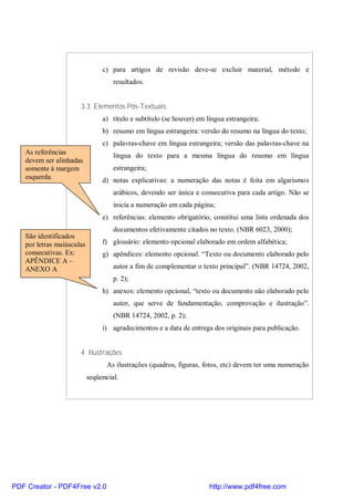 c) para artigos de revisão deve-se excluir material, método e 
resultados. 
3.3 Elementos Pós-Textuais 
a) título e subtítulo (se houver) em língua estrangeira; 
b) resumo em língua estrangeira: versão do resumo na língua do texto; 
c) palavras-chave em língua estrangeira; versão das palavras-chave na 
língua do texto para a mesma língua do resumo em língua 
estrangeira; 
d) notas explicativas: a numeração das notas é feita em algarismos 
arábicos, devendo ser única e consecutiva para cada artigo. Não se 
inicia a numeração em cada página; 
e) referências: elemento obrigatório, constitui uma lista ordenada dos 
documentos efetivamente citados no texto. (NBR 6023, 2000); 
f) glossário: elemento opcional elaborado em ordem alfabética; 
g) apêndices: elemento opcional. “Texto ou documento elaborado pelo 
autor a fim de complementar o texto principal”. (NBR 14724, 2002, 
p. 2); 
h) anexos: elemento opcional, “texto ou documento não elaborado pelo 
autor, que serve de fundamentação, comprovação e ilustração”. 
(NBR 14724, 2002, p. 2); 
i) agradecimentos e a data de entrega dos originais para publicação. 
4 Ilustrações 
As ilustrações (quadros, figuras, fotos, etc) devem ter uma numeração 
seqüencial. 
As referências 
devem ser alinhadas 
somente à margem 
esquerda. 
São identificados 
por letras maiúsculas 
consecutivas. Ex: 
APÊNDICE A – 
ANEXO A 
PDF Creator - PDF4Free v2.0 http://www.pdf4free.com 
 