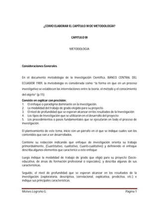 ¿COMO ELABORAR EL CAPÍTULO III DE METODOLOGÍA?

CAPITULO III

METODOLOGIA

Consideraciones Generales

En el documento metodología de la Investigación Científica, BANCO CENTRAL DEL
ECUADOR 1989, la metodología es considerada como “la forma en que en un proceso
investigativo se establecen las interrelaciones entre la teoría, el método y el conocimiento
del objeto” (p.15)
Consiste en explicar con precisión:
1. El enfoque o paradigma dominante en la investigación.
2. La modalidad del trabajo de grado elegido para su proyecto.
3. El nivel de profundidad que se esperan alcanzar en los resultados de la Investigación
4. Los tipos de Investigación que se utilizarán en el desarrollo del proyecto;
5. Los procedimientos o pasos fundamentales que se ejecutarán en todo el proceso de
investigación.
El planteamiento de este tema, inicie con un párrafo en el que se indique cuáles son los
contenidos que van a ser desarrollados.
Contiene su redacción indicando qué enfoque de investigación orienta su trabajo
primordialmente, (Cuantitativo, cualitativo, Cuanti-cualitativo) y definiendo el enfoque
describa algunos elementos que caracterice a este enfoque
Luego indique la modalidad de trabajo de grado que eligió para su proyecto (Socioeducativa, de áreas de formación profesional o especiales), y describa algunas de sus
características.
Seguido, el nivel de profundidad que se esperan alcanzar en los resultados de la
investigación (exploratoria, descriptiva, correlacional, explicativa, predictiva, etc.) e
indique sus principales características.
Moises Logroño G.

Página 1

 