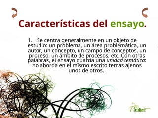 Índice
Características del ensayo.
1. Se centra generalmente en un objeto de
estudio: un problema, un área problemática, un
autor, un concepto, un campo de conceptos, un
proceso, un ámbito de procesos, etc. Con otras
palabras, el ensayo guarda una unidad temática:
no aborda en el mismo escrito temas ajenos
unos de otros.
 