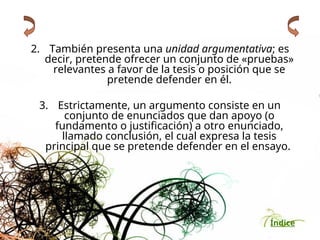 Índice
2. También presenta una unidad argumentativa; es
decir, pretende ofrecer un conjunto de «pruebas»
relevantes a favor de la tesis o posición que se
pretende defender en él.
3. Estrictamente, un argumento consiste en un
conjunto de enunciados que dan apoyo (o
fundamento o justificación) a otro enunciado,
llamado conclusión, el cual expresa la tesis
principal que se pretende defender en el ensayo.
 