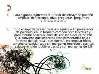 Índice
4. Para algunos subtemas al interior del ensayo se pueden
emplear: definiciones, citas, preguntas, preguntas
retóricas, etcétera.
5. Todo ensayo debe escribirse a máquina o en procesador
de palabras, en un formato cómodo para la lectura y
para escribir observaciones del revisor o del lector. Por
ello, conviene que los textos sean presentados bajo el
formato de “cuartilla”, que consiste en emplear hojas
tamaño carta (blancas y sin márgenes impresos), escritas
a doble renglón (doble espacio) y con márgenes de 2,5
cm.
 