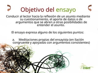 Índice
Objetivo del ensayo
Conducir al lector hacia la reflexión de un asunto mediante
su cuestionamiento, el aporte de datos o de
argumentos que se abren a otras posibilidades de
entender el asunto.
El ensayo expresa alguno de los siguientes puntos:
a. Meditaciones propias del ensayista (en ilación
congruente y apoyadas con argumentos consistentes)
 