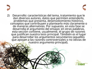 Índice
2) Desarrollo: características del tema, tratamiento que le
dan diversos autores, datos que permiten entenderlo,
problemas que presenta, desenvolvimiento histórico,
conceptos que contribuyen a plantearlo más claramente o
de maneras alternativas. Por supuesto, en esta fase se
desarrolla el argumento del ensayo; en otras palabras,
esta sección contiene, usualmente, el grupo de razones
que justifican nuestra tesis principal. También es el lugar
para desarrollar los argumentos secundarios (aquellos
que apoyan a las razones controversiales o no obvias de
nuestro argumento principal).
 