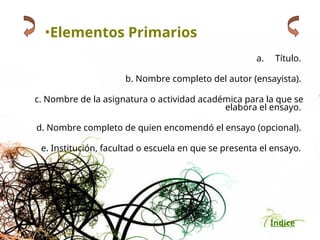 Índice
•Elementos Primarios
a. Título.
b. Nombre completo del autor (ensayista).
c. Nombre de la asignatura o actividad académica para la que se
elabora el ensayo.
d. Nombre completo de quien encomendó el ensayo (opcional).
e. Institución, facultad o escuela en que se presenta el ensayo.
 